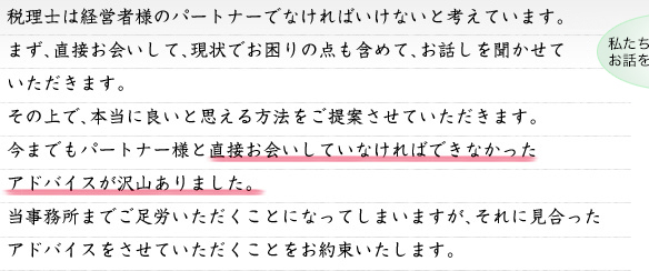 税理士は経営者様のパートナーでなければいけないと私たちは考えています。まず、直接お会いして、現状でお困りの点も含めて、お話しを聞かせていただきます。その上で、本当に良いと思える方法をご提案させていただきます。今までもパートナー様と直接お会いしていなければできなかったアドバイスが沢山ありました。当事務所までご足労いただくことになってしまいますが、それに見合ったアドバイスをさせていただくことをお約束いたします。
