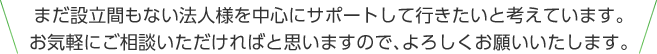 まだ設立間もない法人様を中心にサポートして行きたいと考えています。お気軽にご相談いただければと思いますので、よろしくお願いいたします。